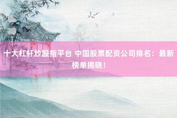 十大杠杆炒股指平台 中国股票配资公司排名：最新榜单揭晓！