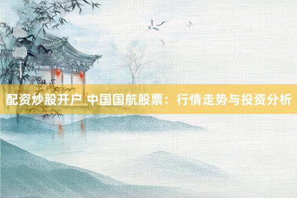 配资炒股开户 中国国航股票：行情走势与投资分析