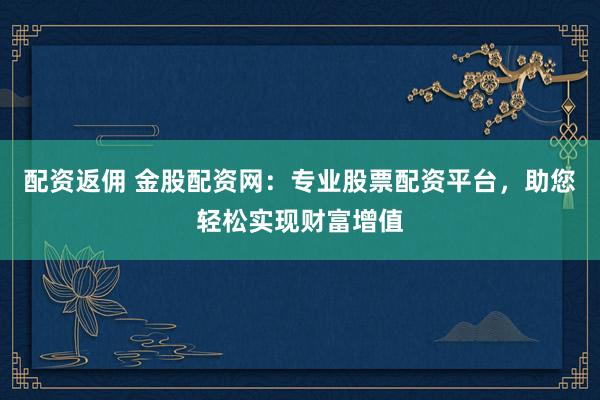 配资返佣 金股配资网：专业股票配资平台，助您轻松实现财富增值