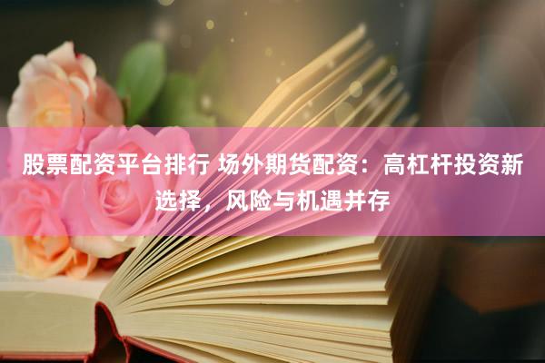 股票配资平台排行 场外期货配资：高杠杆投资新选择，风险与机遇并存