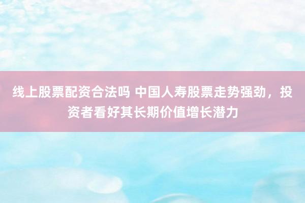 线上股票配资合法吗 中国人寿股票走势强劲，投资者看好其长期价值增长潜力