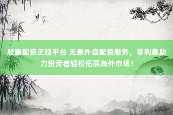 股票配资正规平台 无息外盘配资服务，零利息助力投资者轻松拓展海外市场！