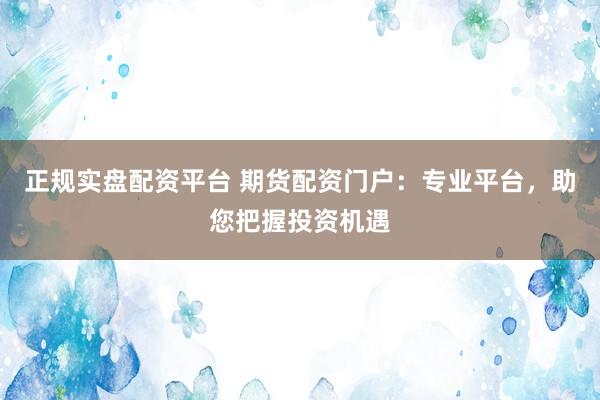 正规实盘配资平台 期货配资门户：专业平台，助您把握投资机遇