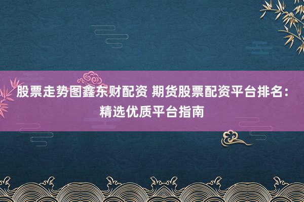 股票走势图鑫东财配资 期货股票配资平台排名：精选优质平台指南