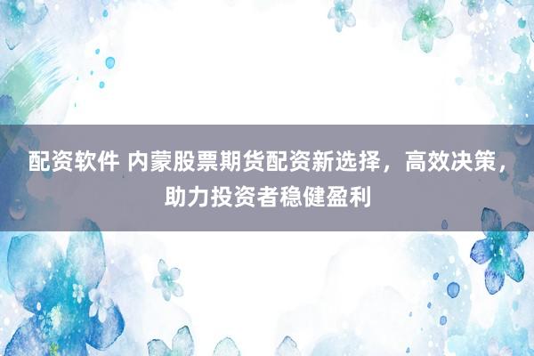 配资软件 内蒙股票期货配资新选择，高效决策，助力投资者稳健盈利