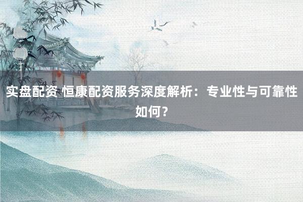 实盘配资 恒康配资服务深度解析：专业性与可靠性如何？