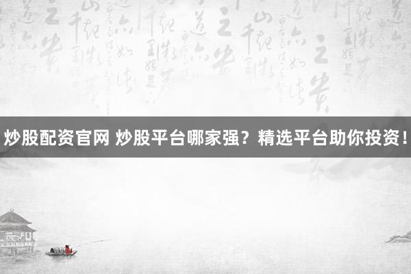 炒股配资官网 炒股平台哪家强？精选平台助你投资！