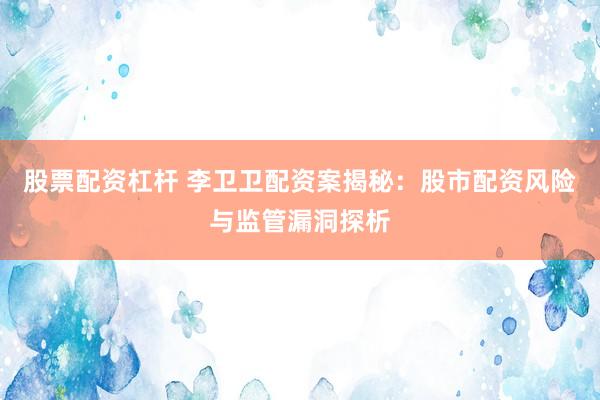股票配资杠杆 李卫卫配资案揭秘：股市配资风险与监管漏洞探析