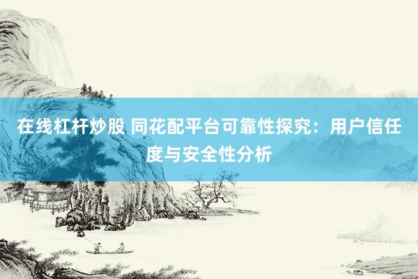 在线杠杆炒股 同花配平台可靠性探究：用户信任度与安全性分析