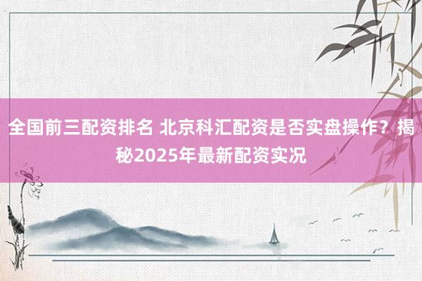 全国前三配资排名 北京科汇配资是否实盘操作？揭秘2025年最新配资实况