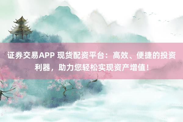 证券交易APP 现货配资平台：高效、便捷的投资利器，助力您轻松实现资产增值！