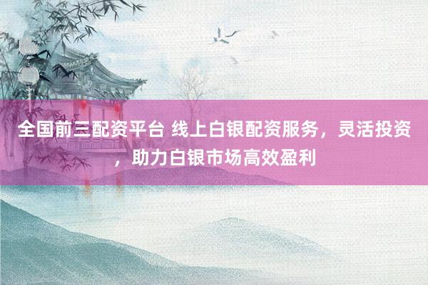 全国前三配资平台 线上白银配资服务，灵活投资，助力白银市场高效盈利