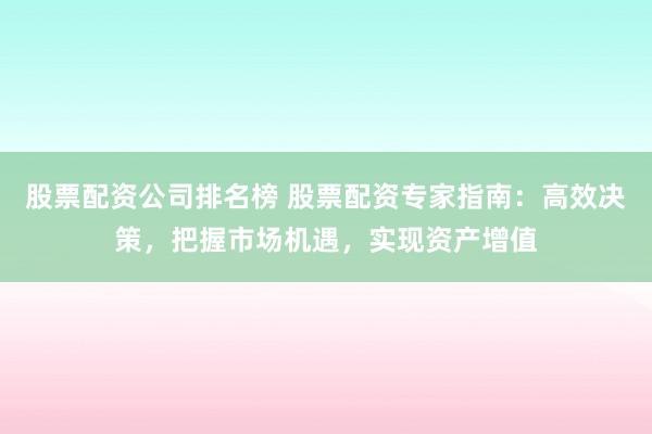 股票配资公司排名榜 股票配资专家指南：高效决策，把握市场机遇，实现资产增值