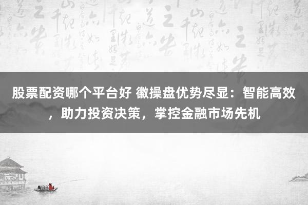 股票配资哪个平台好 徽操盘优势尽显：智能高效，助力投资决策，掌控金融市场先机