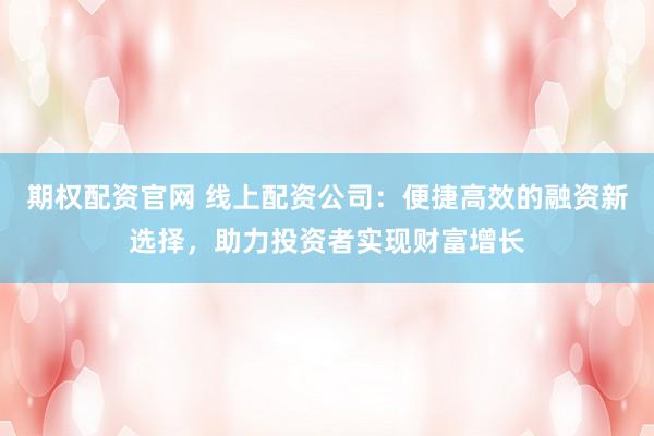 期权配资官网 线上配资公司：便捷高效的融资新选择，助力投资者实现财富增长