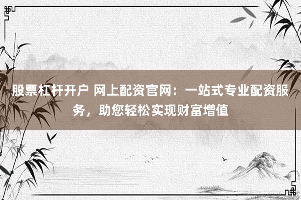 股票杠杆开户 网上配资官网：一站式专业配资服务，助您轻松实现财富增值