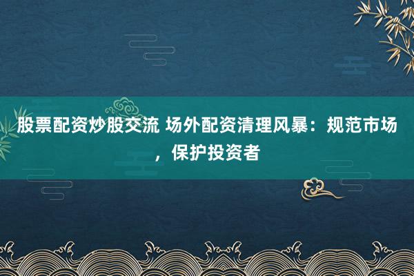 股票配资炒股交流 场外配资清理风暴：规范市场，保护投资者