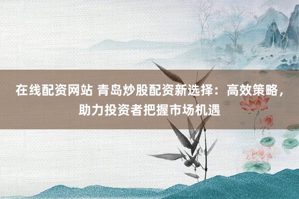 在线配资网站 青岛炒股配资新选择：高效策略，助力投资者把握市场机遇