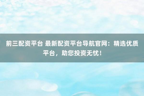 前三配资平台 最新配资平台导航官网：精选优质平台，助您投资无忧！