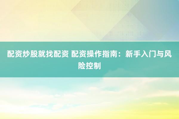 配资炒股就找配资 配资操作指南：新手入门与风险控制