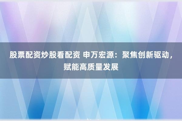 股票配资炒股看配资 申万宏源：聚焦创新驱动，赋能高质量发展