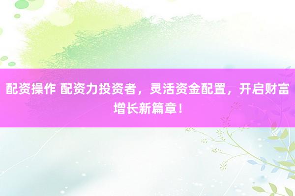 配资操作 配资力投资者，灵活资金配置，开启财富增长新篇章！