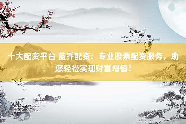 十大配资平台 蓝乔配资：专业股票配资服务，助您轻松实现财富增值！