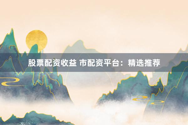 股票配资收益 市配资平台：精选推荐