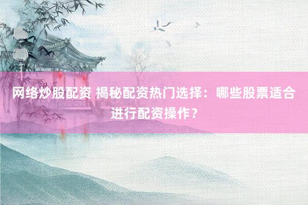 网络炒股配资 揭秘配资热门选择：哪些股票适合进行配资操作？