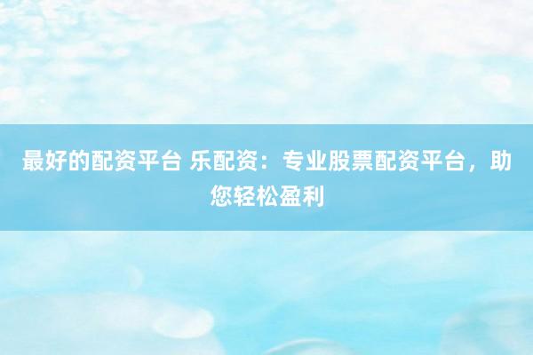 最好的配资平台 乐配资：专业股票配资平台，助您轻松盈利