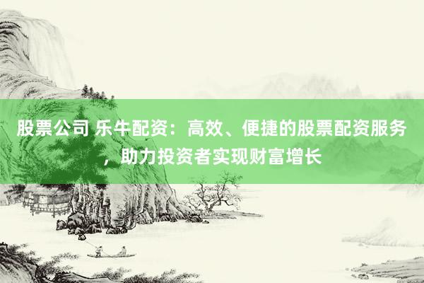 股票公司 乐牛配资：高效、便捷的股票配资服务，助力投资者实现财富增长