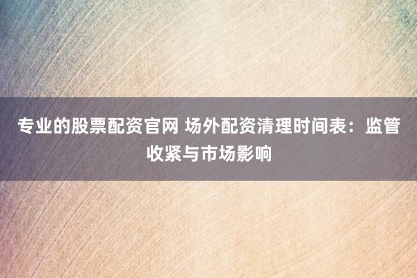 专业的股票配资官网 场外配资清理时间表：监管收紧与市场影响